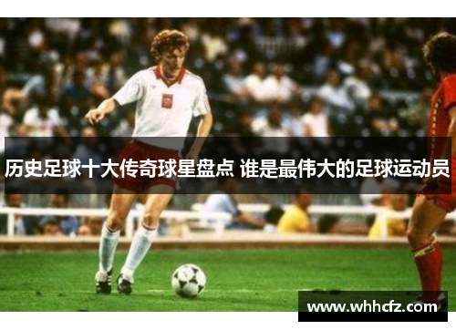 历史足球十大传奇球星盘点 谁是最伟大的足球运动员